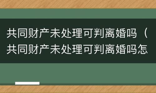 共同财产未处理可判离婚吗（共同财产未处理可判离婚吗怎么判）