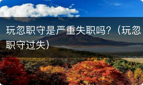 玩忽职守是严重失职吗?（玩忽职守过失）