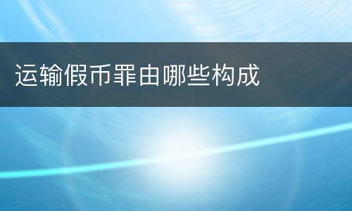 运输假币罪由哪些构成