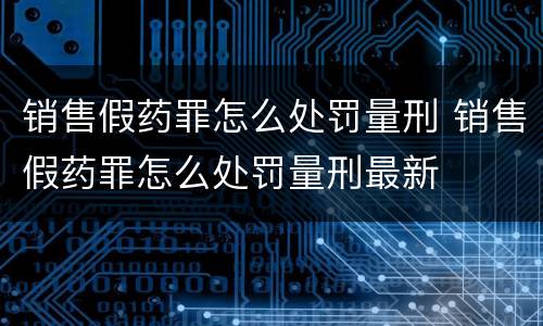 销售假药罪怎么处罚量刑 销售假药罪怎么处罚量刑最新