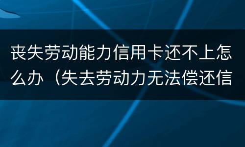 丧失劳动能力信用卡还不上怎么办（失去劳动力无法偿还信用卡怎么办）