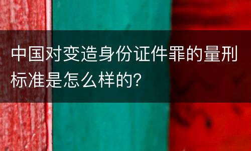 中国对变造身份证件罪的量刑标准是怎么样的？