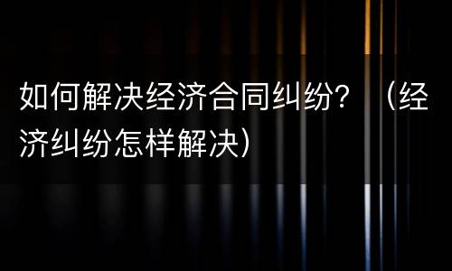 如何解决经济合同纠纷？（经济纠纷怎样解决）