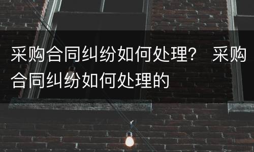 采购合同纠纷如何处理？ 采购合同纠纷如何处理的