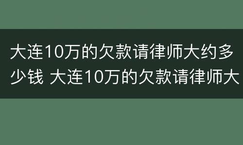 大连10万的欠款请律师大约多少钱 大连10万的欠款请律师大约多少钱啊