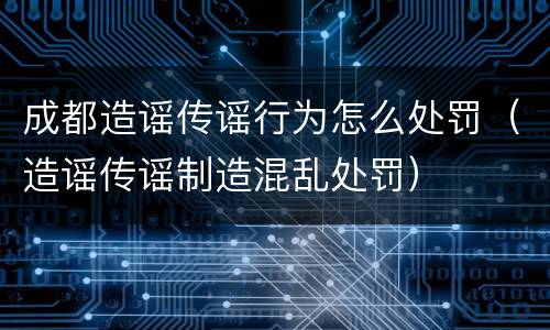成都造谣传谣行为怎么处罚（造谣传谣制造混乱处罚）