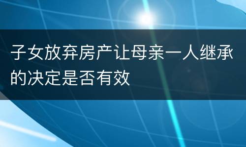 子女放弃房产让母亲一人继承的决定是否有效