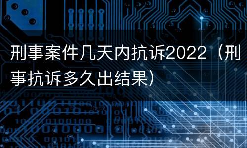 刑事案件几天内抗诉2022（刑事抗诉多久出结果）