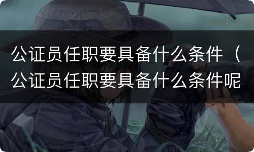 公证员任职要具备什么条件（公证员任职要具备什么条件呢）