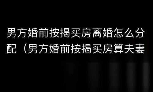 男方婚前按揭买房离婚怎么分配（男方婚前按揭买房算夫妻共同财产吗）