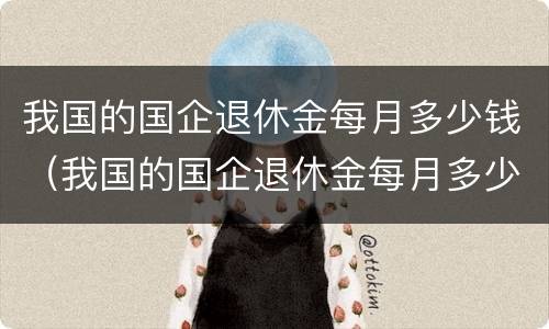 我国的国企退休金每月多少钱（我国的国企退休金每月多少钱一个月）