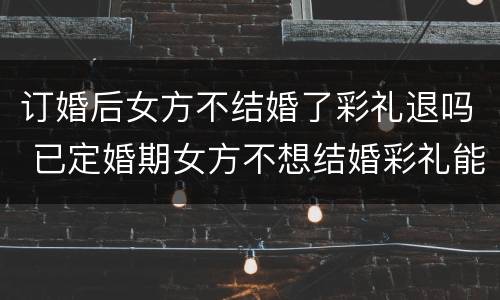订婚后女方不结婚了彩礼退吗 已定婚期女方不想结婚彩礼能退吗
