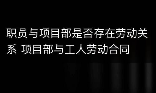 职员与项目部是否存在劳动关系 项目部与工人劳动合同