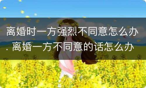 离婚时一方强烈不同意怎么办. 离婚一方不同意的话怎么办