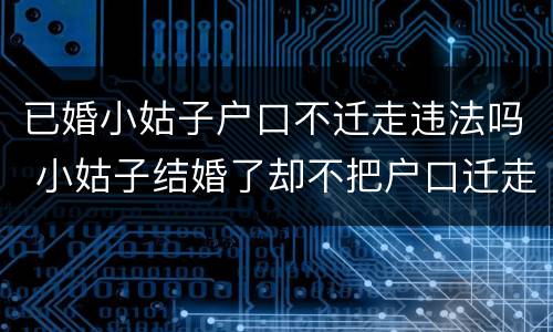 已婚小姑子户口不迁走违法吗 小姑子结婚了却不把户口迁走
