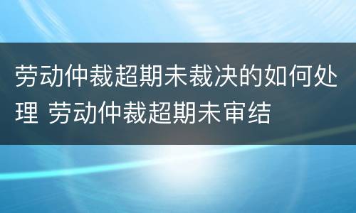 劳动仲裁超期未裁决的如何处理 劳动仲裁超期未审结