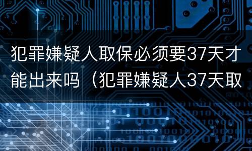 犯罪嫌疑人取保必须要37天才能出来吗（犯罪嫌疑人37天取保候审）