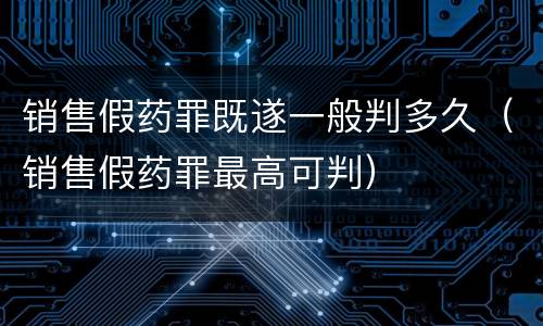 销售假药罪既遂一般判多久（销售假药罪最高可判）