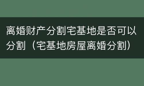 离婚财产分割宅基地是否可以分割（宅基地房屋离婚分割）
