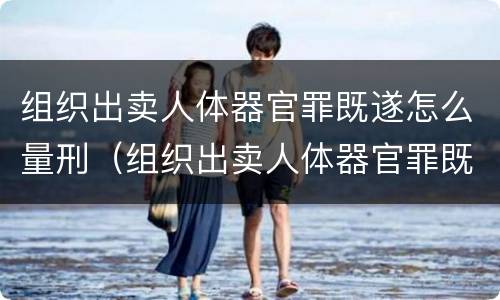 组织出卖人体器官罪既遂怎么量刑（组织出卖人体器官罪既遂怎么量刑的）