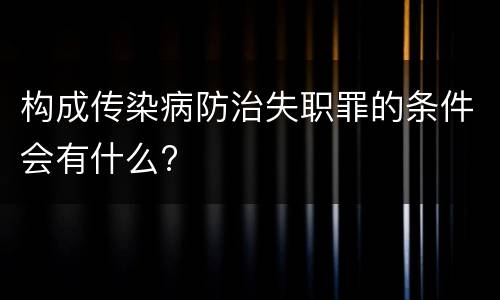 构成传染病防治失职罪的条件会有什么?