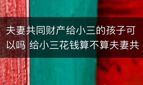 夫妻共同财产给小三的孩子可以吗 给小三花钱算不算夫妻共同财产