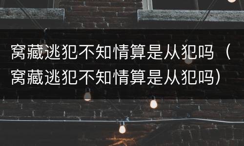 窝藏逃犯不知情算是从犯吗（窝藏逃犯不知情算是从犯吗）