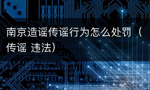 南京造谣传谣行为怎么处罚（传谣 违法）