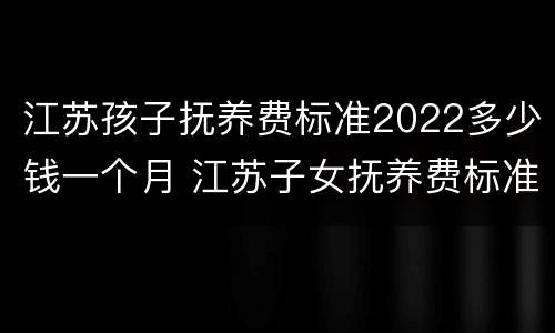 江苏孩子抚养费标准2022多少钱一个月 江苏子女抚养费标准