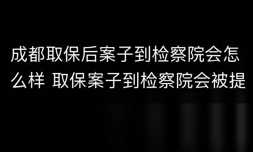 成都取保后案子到检察院会怎么样 取保案子到检察院会被提审吗