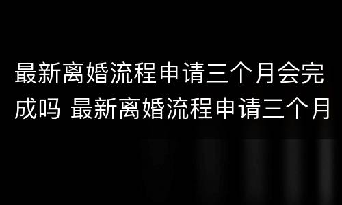 最新离婚流程申请三个月会完成吗 最新离婚流程申请三个月会完成吗知乎