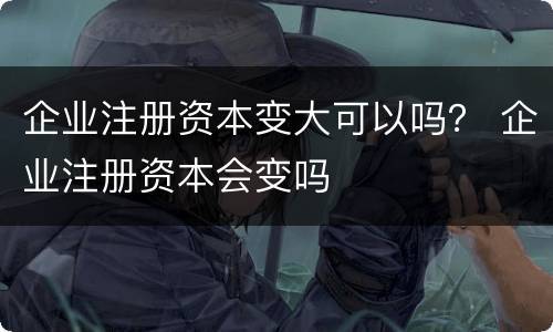 企业注册资本变大可以吗？ 企业注册资本会变吗