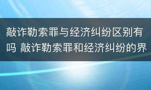 敲诈勒索罪与经济纠纷区别有吗 敲诈勒索罪和经济纠纷的界定