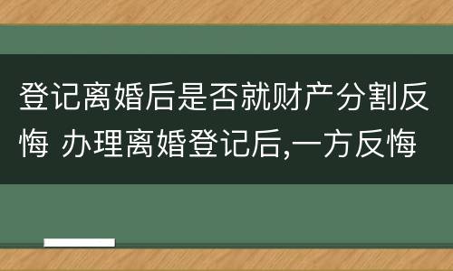 登记离婚后是否就财产分割反悔 办理离婚登记后,一方反悔,可以撤销登记吗?
