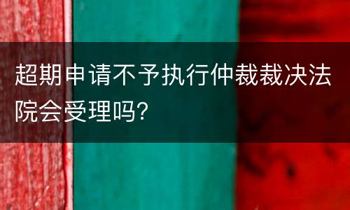 超期申请不予执行仲裁裁决法院会受理吗？