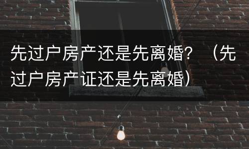 先过户房产还是先离婚？（先过户房产证还是先离婚）