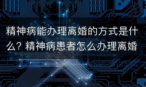 精神病能办理离婚的方式是什么? 精神病患者怎么办理离婚