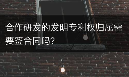 合作研发的发明专利权归属需要签合同吗？