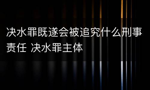 决水罪既遂会被追究什么刑事责任 决水罪主体