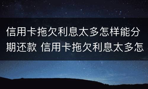 信用卡拖欠利息太多怎样能分期还款 信用卡拖欠利息太多怎样能分期还款呢