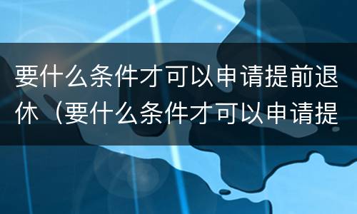 要什么条件才可以申请提前退休（要什么条件才可以申请提前退休呢）