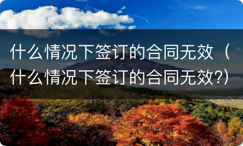 什么情况下签订的合同无效（什么情况下签订的合同无效?）