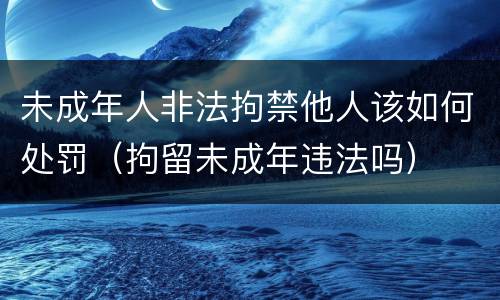 未成年人非法拘禁他人该如何处罚（拘留未成年违法吗）