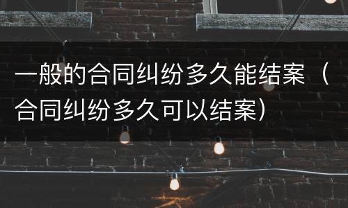 一般的合同纠纷多久能结案（合同纠纷多久可以结案）