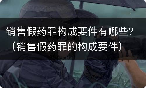 销售假药罪构成要件有哪些？（销售假药罪的构成要件）