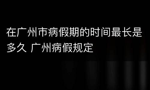 在广州市病假期的时间最长是多久 广州病假规定