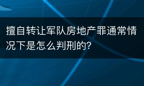 擅自转让军队房地产罪通常情况下是怎么判刑的？
