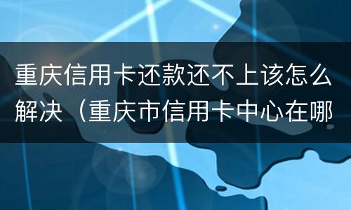重庆信用卡还款还不上该怎么解决（重庆市信用卡中心在哪里?）