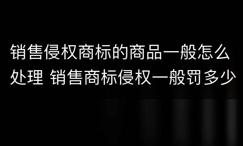 销售侵权商标的商品一般怎么处理 销售商标侵权一般罚多少钱