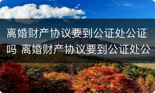 离婚财产协议要到公证处公证吗 离婚财产协议要到公证处公证吗多少钱